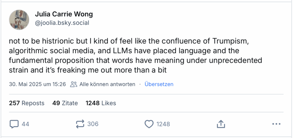 not to be histrionic but I kind of feel like the confluence of Trumpism, algorithmic social media, and LLMs have placed language and the fundamental proposition that words have meaning under unprecedented strain and it’s freaking me out more than a bit